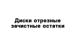 Диски отрезные зачистные остатки